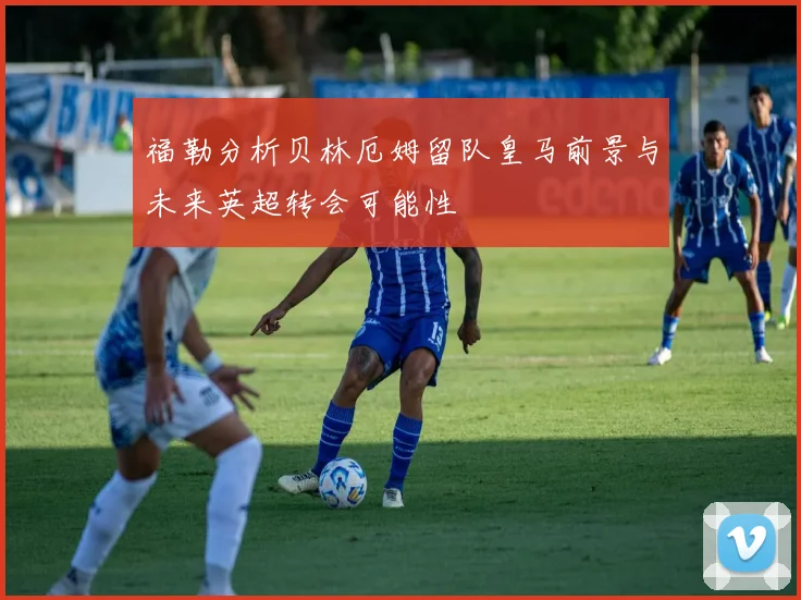 福勒分析贝林厄姆留队皇马前景与未来英超转会可能性