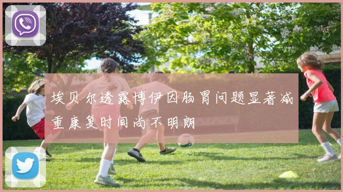 埃贝尔透露博伊因肠胃问题显著减重康复时间尚不明朗