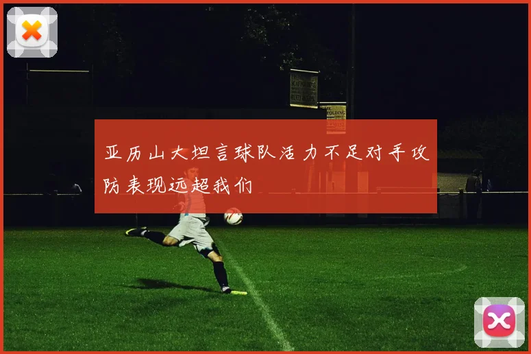 亚历山大坦言球队活力不足对手攻防表现远超我们