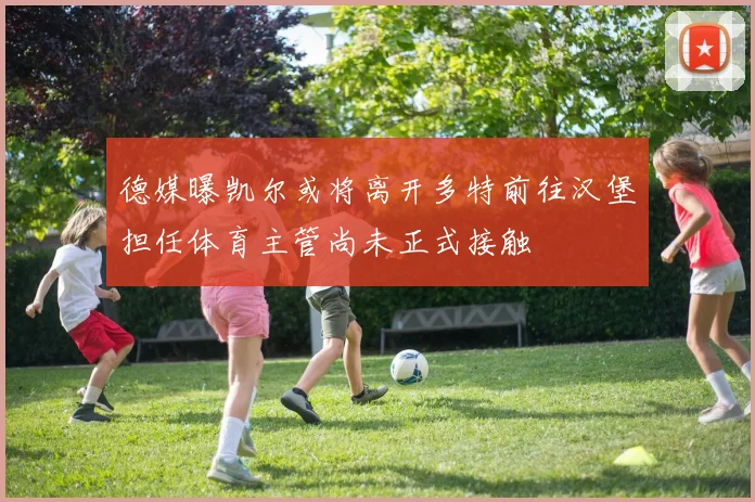 德媒曝凯尔或将离开多特前往汉堡担任体育主管尚未正式接触