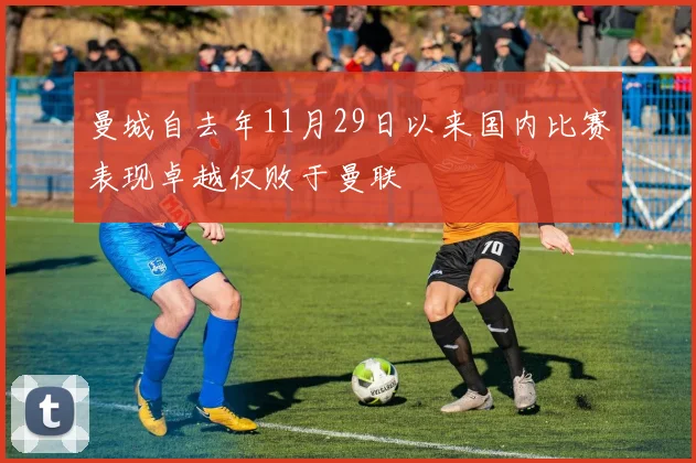 曼城自去年11月29日以来国内比赛表现卓越仅败于曼联
