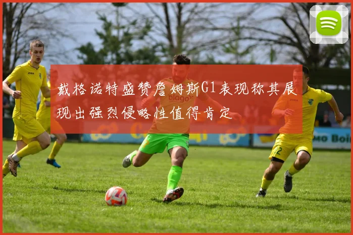 戴格诺特盛赞詹姆斯G1表现称其展现出强烈侵略性值得肯定