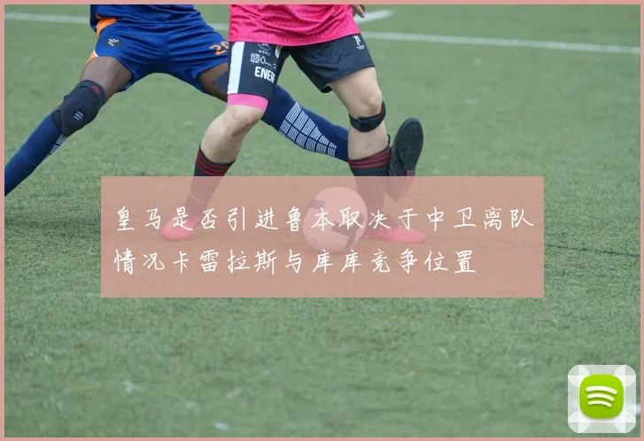 皇马是否引进鲁本取决于中卫离队情况卡雷拉斯与库库竞争位置