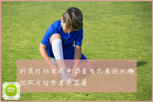 科莫对切尔西中卫查洛巴表达兴趣但双方估价差异显著