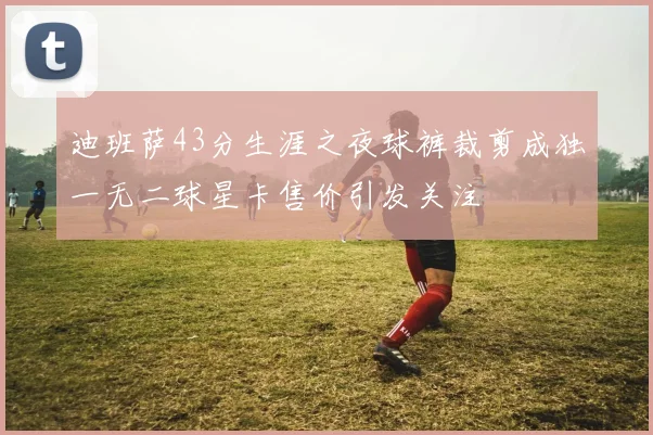 迪班萨43分生涯之夜球裤裁剪成独一无二球星卡售价引发关注