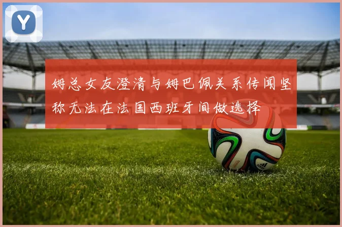 姆总女友澄清与姆巴佩关系传闻坚称无法在法国西班牙间做选择