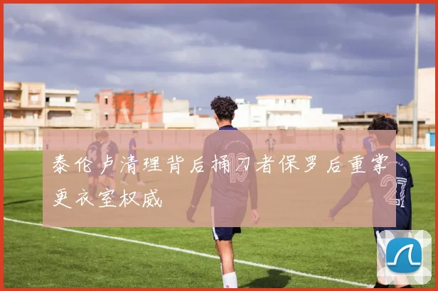 泰伦卢清理背后捅刀者保罗后重掌更衣室权威