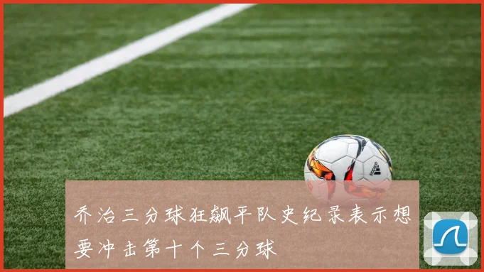 乔治三分球狂飙平队史纪录表示想要冲击第十个三分球