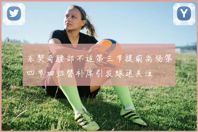东契奇腰部不适第三节提前离场第四节回归替补席引发球迷关注