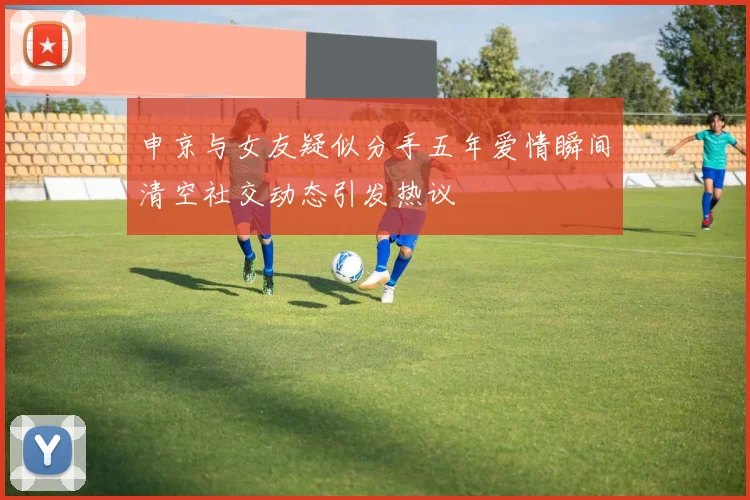 申京与女友疑似分手五年爱情瞬间清空社交动态引发热议