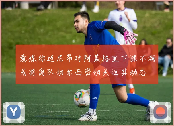 意媒称迈尼昂对阿莱格里下课不满或将离队切尔西密切关注其动态