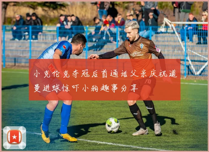 小克伦克夺冠后首通话父亲庆祝道曼进球惊吓小狗趣事分享