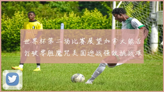 世界杯第二场比赛展望加拿大能否打破零胜魔咒美国迎战强敌挑战艰巨