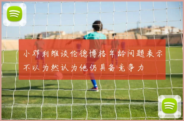 小邓利维谈伦德博格年龄问题表示不以为然认为他仍具备竞争力
