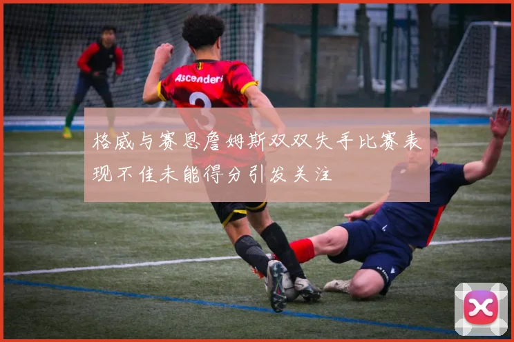 格威与赛恩詹姆斯双双失手比赛表现不佳未能得分引发关注