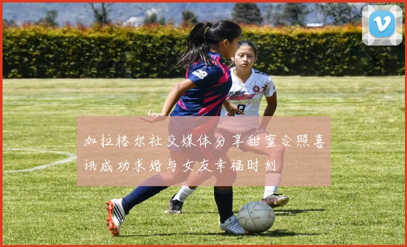 加拉格尔社交媒体分享甜蜜合照喜讯成功求婚与女友幸福时刻