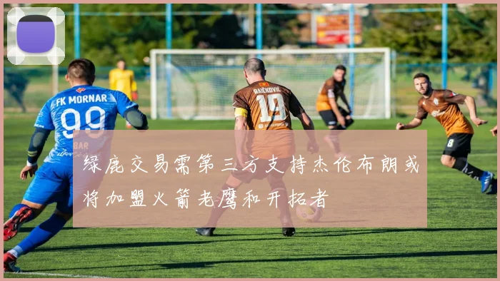绿鹿交易需第三方支持杰伦布朗或将加盟火箭老鹰和开拓者