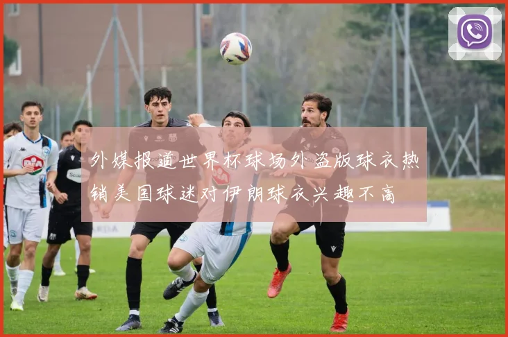 外媒报道世界杯球场外盗版球衣热销美国球迷对伊朗球衣兴趣不高
